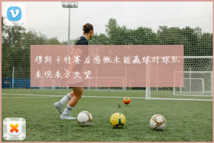 穆斯卡特赛后感慨未能赢球对球队表现表示失望