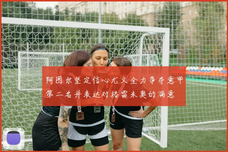 阿图尔坚定信心尤文全力争夺意甲第二名并表达对格雷米奥的满意
