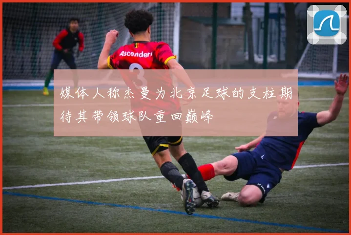 媒体人称杰曼为北京足球的支柱期待其带领球队重回巅峰