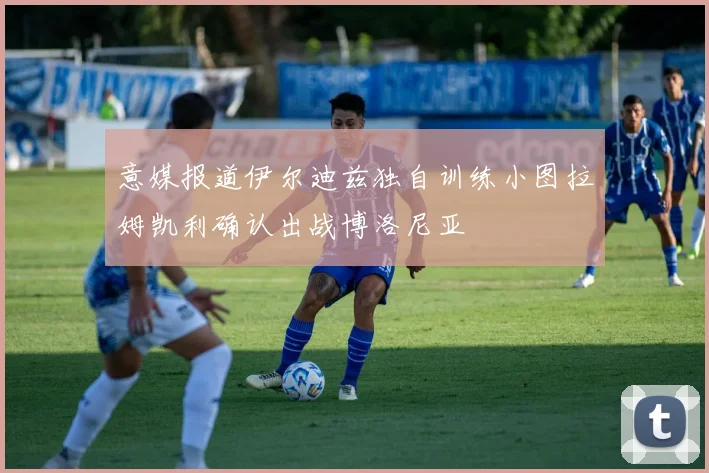 意媒报道伊尔迪兹独自训练小图拉姆凯利确认出战博洛尼亚