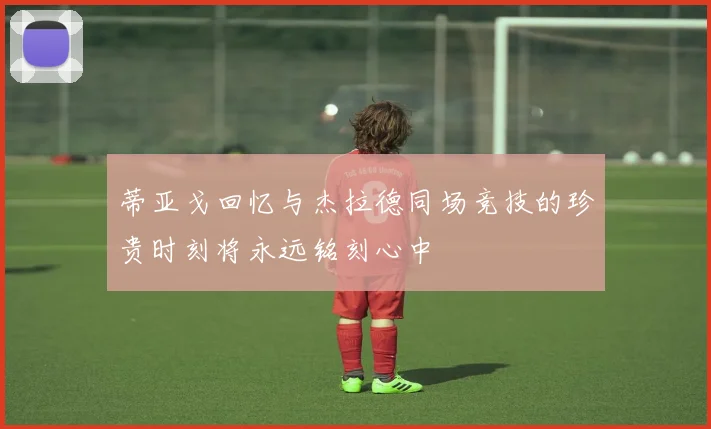 蒂亚戈回忆与杰拉德同场竞技的珍贵时刻将永远铭刻心中