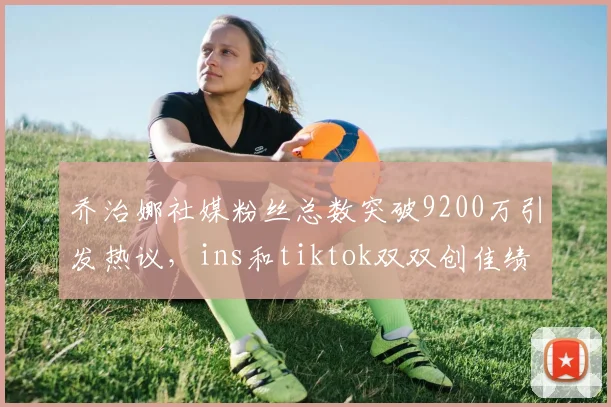 乔治娜社媒粉丝总数突破9200万引发热议，ins和tiktok双双创佳绩