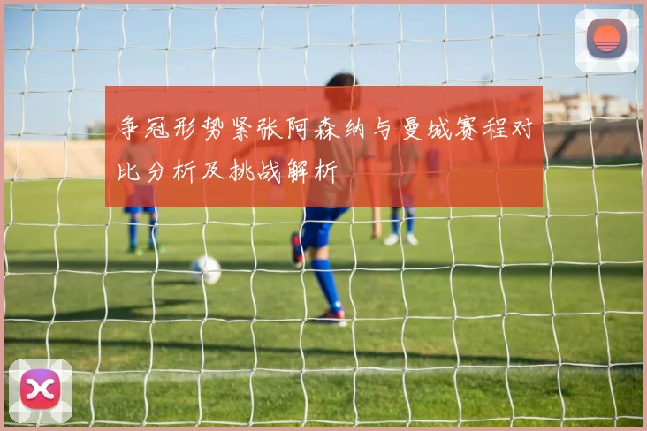 争冠形势紧张阿森纳与曼城赛程对比分析及挑战解析