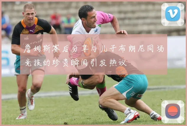 詹姆斯赛后分享与儿子布朗尼同场竞技的珍贵瞬间引发热议