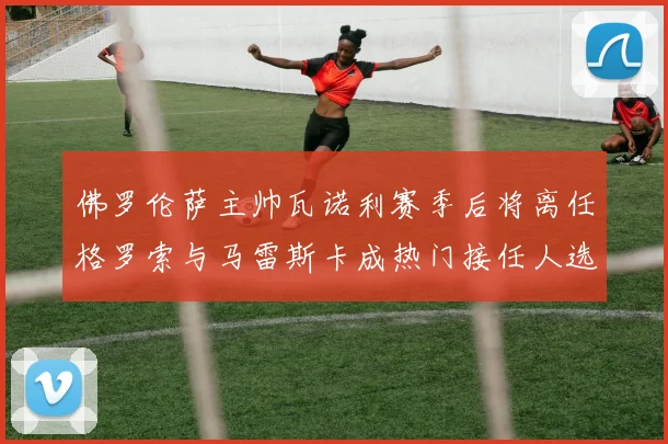佛罗伦萨主帅瓦诺利赛季后将离任格罗索与马雷斯卡成热门接任人选