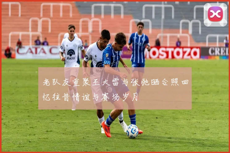 老队友重聚王大雷与张弛晒合照回忆往昔情谊与赛场岁月