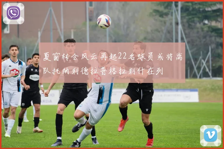 夏窗转会风云再起22名球员或将离队托纳利德拉普格拉利什在列