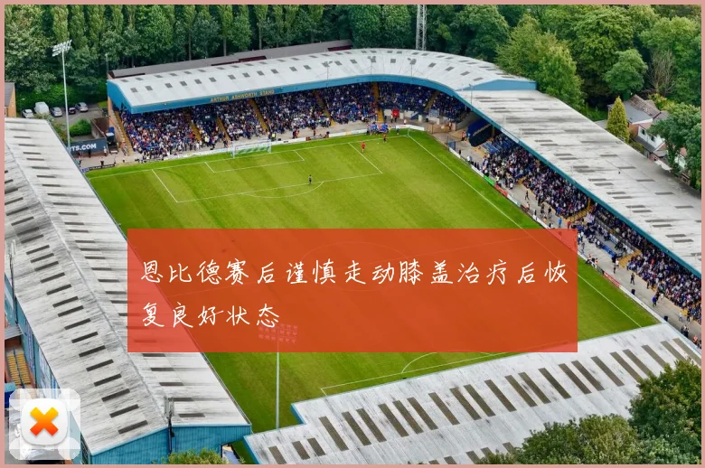 恩比德赛后谨慎走动膝盖治疗后恢复良好状态