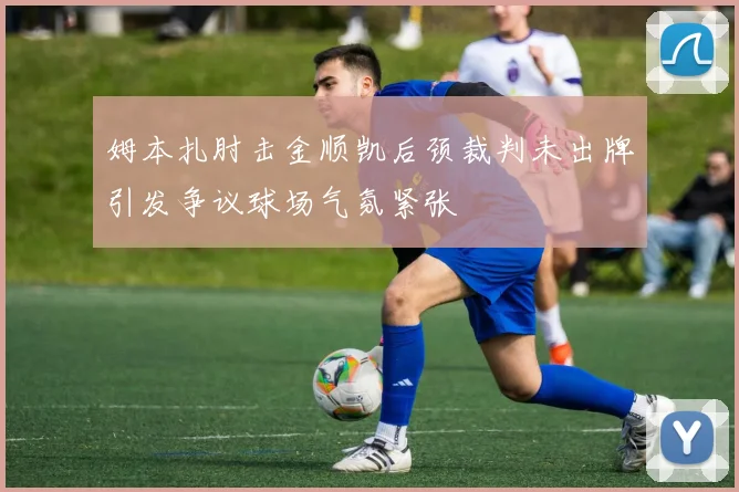 姆本扎肘击金顺凯后颈裁判未出牌引发争议球场气氛紧张