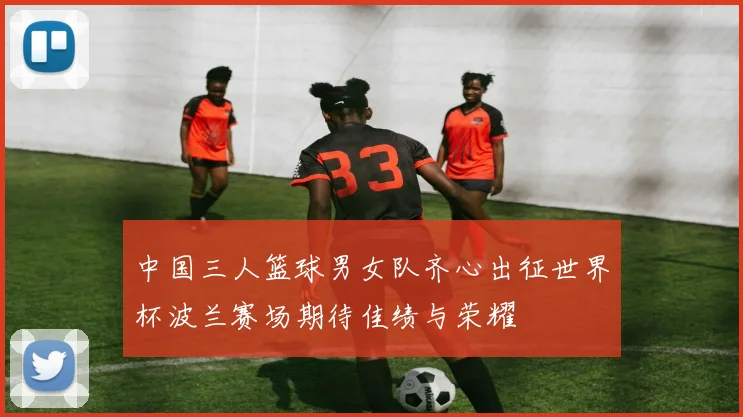 中国三人篮球男女队齐心出征世界杯波兰赛场期待佳绩与荣耀