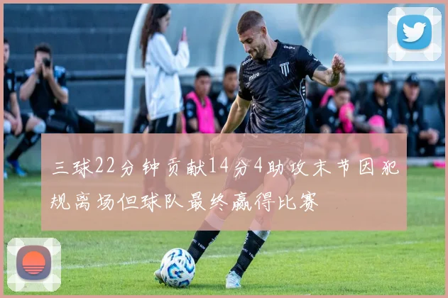 三球22分钟贡献14分4助攻末节因犯规离场但球队最终赢得比赛