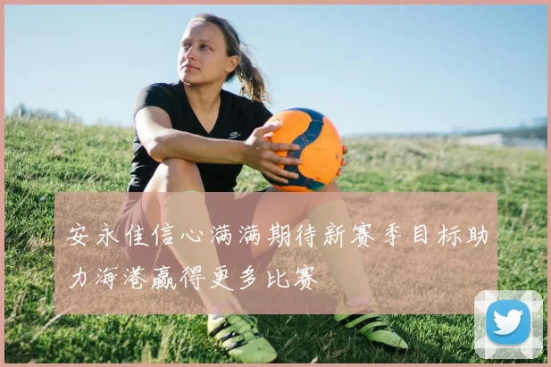 安永佳信心满满期待新赛季目标助力海港赢得更多比赛