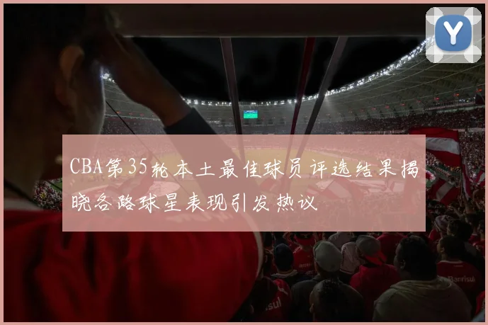 CBA第35轮本土最佳球员评选结果揭晓各路球星表现引发热议