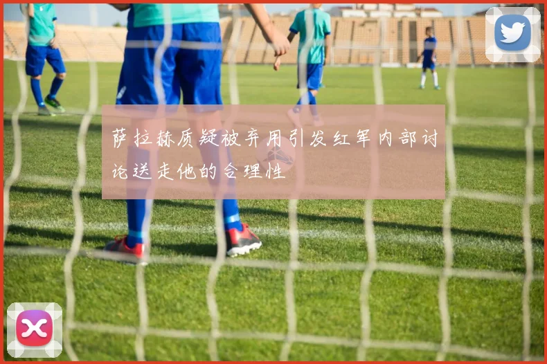 萨拉赫质疑被弃用引发红军内部讨论送走他的合理性